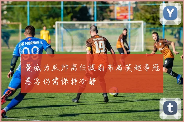 曼城为瓜帅离任提前布局英超争冠悬念仍需保持冷静