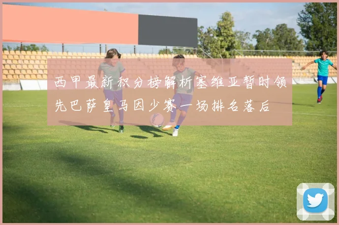 西甲最新积分榜解析塞维亚暂时领先巴萨皇马因少赛一场排名落后