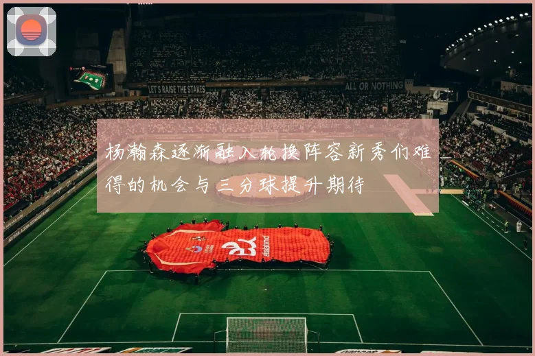 杨瀚森逐渐融入轮换阵容新秀们难得的机会与三分球提升期待