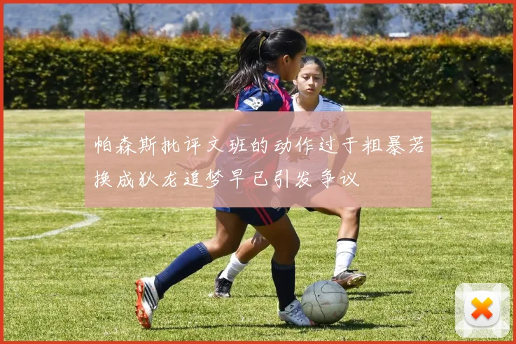 帕森斯批评文班的动作过于粗暴若换成狄龙追梦早已引发争议