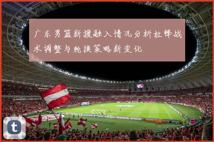 广东男篮新援融入情况分析杜锋战术调整与轮换策略新变化