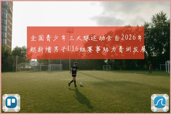 全国青少年三大球运动会自2026年起新增男子U16组赛事助力青训发展