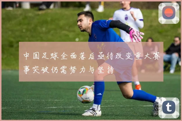 中国足球全面落后亟待改变重大赛事突破仍需努力与坚持
