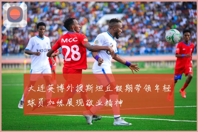 大连英博外援斯坦丘假期带领年轻球员加练展现敬业精神