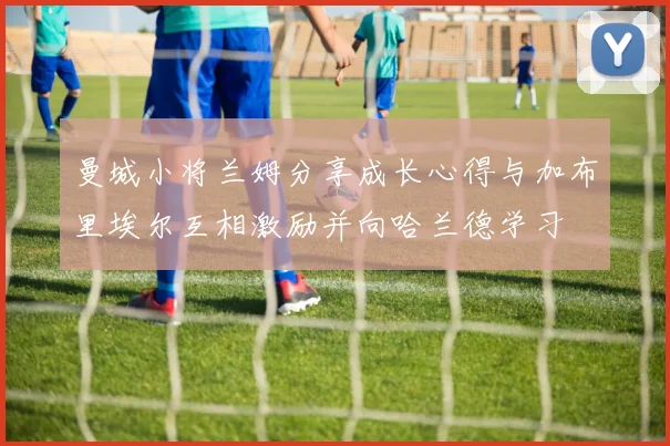 曼城小将兰姆分享成长心得与加布里埃尔互相激励并向哈兰德学习