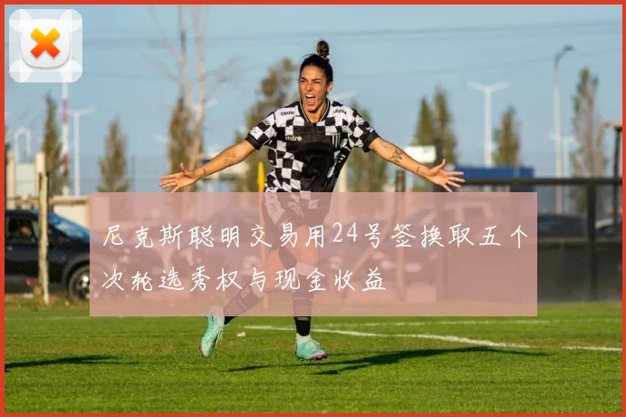 尼克斯聪明交易用24号签换取五个次轮选秀权与现金收益