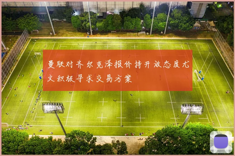 曼联对齐尔克泽报价持开放态度尤文积极寻求交易方案